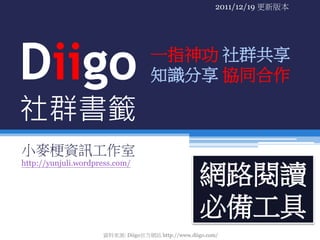 2011/12/19 更新版本




Diigo                               一指神功 社群共享
                                    知識分享 協同合作

社群書籤
小麥梗資訊工作室
http://yunjuli.wordpress.com/

                                                    網路閱讀
                                                    必備工具
                     資料來源: Diigo官方網站 http://www.diigo.com/
 