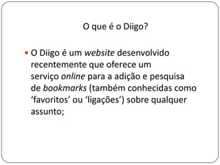 O que é o Diigo?
 O Diigo é um website desenvolvido
recentemente que oferece um
serviço online para a adição e pesquisa
de bookmarks (também conhecidas como
‘favoritos’ ou ‘ligações’) sobre qualquer
assunto;
 