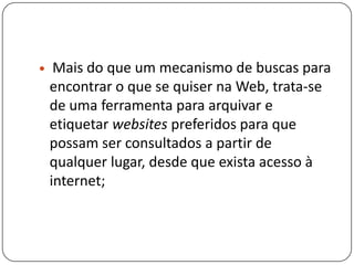  Mais do que um mecanismo de buscas para
encontrar o que se quiser na Web, trata-se
de uma ferramenta para arquivar e
etiquetar websites preferidos para que
possam ser consultados a partir de
qualquer lugar, desde que exista acesso à
internet;
 