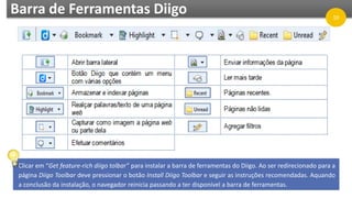 Barra de Ferramentas Diigo
Clicar em “Get feature-rich diigo tolbar” para instalar a barra de ferramentas do Diigo. Ao ser redirecionado para a
página Diigo Toolbar deve pressionar o botão Install Diigo Toolbar e seguir as instruções recomendadas. Aquando
a conclusão da instalação, o navegador reinicia passando a ter disponível a barra de ferramentas.
10
 