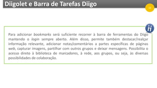 Diigolet e Barra de Tarefas Diigo 11
Para adicionar bookmarks será suficiente recorrer à barra de ferramentas do Diigo
mantendo o login sempre aberto. Além disso, permite também destacar/realçar
informação relevante, adicionar notas/comentários a partes específicas de páginas
web, capturar imagens, partilhar com outros grupos e deixar mensagens. Possibilita o
acesso direto à biblioteca de marcadores, à rede, aos grupos, ou seja, às diversas
possibilidades de colaboração.
 