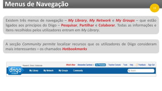 Menus de Navegação
Existem três menus de navegação – My Library, My Network e My Groups – que estão
ligados aos princípios do Diigo – Pesquisar, Partilhar e Colaborar. Todas as informações e
itens recolhidos pelos utilizadores entram em My Library.
A secção Community permite localizar recursos que os utilizadores de Diigo consideram
mais interessantes – os chamados Hotbookmarks
13
 