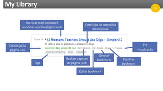 My Library
Ao clicar num bookmark
acede à respetiva página web
Descrição do conteúdo
do bookmak
Pré
visualização
Partilhar
bookmark
Eliminar
bookmark
Editar bookmark
Realizar captura
da página webTags
Endereço da
página web
16
 
