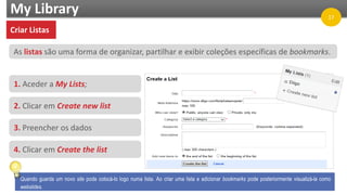 My Library
As listas são uma forma de organizar, partilhar e exibir coleções específicas de bookmarks.
1. Aceder a My Lists;
2. Clicar em Create new list
3. Preencher os dados
4. Clicar em Create the list
Quando guarda um novo site pode colocá-lo logo numa lista. Ao criar uma lista e adicionar bookmarks pode posteriormente visualizá-la como
webslides.
Criar Listas
17
 