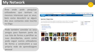 My Network
Área onde pode pesquisar
utilizadores que tenham os
mesmos interesses que os seus,
bem como descobrir se algum
dos seus contactos está inscrito
no Diigo
Pode também convidar os seus
amigos para fazerem parte da
sua lista de forma a partilhar as
suas descobertas, assim como
pode seguir outros utilizadores
de forma a construírem a sua
própria rede de aprendizagem
pessoal
19
 