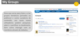 My Groups
Área que serve para listar e criar
grupos temáticos (privados ou
públicos) e como curadoria de
conteúdo, aos quais novos
utilizadores podem pesquisar,
aderir e partilhar os bookmarks,
bem como interagir com os
membros através de debates.
20
 