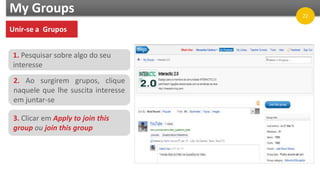 My Groups
Unir-se a Grupos
1. Pesquisar sobre algo do seu
interesse
2. Ao surgirem grupos, clique
naquele que lhe suscita interesse
em juntar-se
3. Clicar em Apply to join this
group ou join this group
22
 
