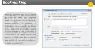 Bookmarking
O Diigo permite aos utilizadores
guardar os links das páginas
web. Ao guardar um bookmark,
como público ou privado, o
utilizador tem a opção de fazer
uma pequena descrição sobre
o que retrata o site, de forma a
auxiliá-lo a si, bem como aos
outros utilizadores (no caso de
ser público) quando acederem
a esse mesmo site
24
 