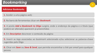 Bookmarking
Adicionar Bookmarks
1. Aceder a uma página web;
2. Na barra de ferramentas clicar em Bookmark
3. A janela Add a Bookmark to Diigo surgirá, onde o endereço da página e o título (que
poderá ser alterado) aparecem já preenchidos
4. Em Description descrever o conteúdo da página
5. Inserir as tags associadas ao bookmark selecionado e/ou selecionar as palavras-chave
sugeridas pelo Diigo
6. Clicar em Save ou Save & Send, que permite encaminhar o link por email para qualquer
pessoa
25
 