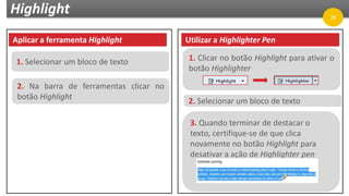 Highlight
Aplicar a ferramenta Highlight
1. Selecionar um bloco de texto
2. Na barra de ferramentas clicar no
botão Highlight
Utilizar a Highlighter Pen
1. Clicar no botão Highlight para ativar o
botão Highlighter
2. Selecionar um bloco de texto
3. Quando terminar de destacar o
texto, certifique-se de que clica
novamente no botão Highlight para
desativar a ação de Highlighter pen
28
 