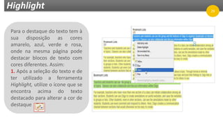Highlight
Para o destaque do texto tem à
sua disposição as cores
amarelo, azul, verde e rosa,
onde na mesma página pode
destacar blocos de texto com
cores diferentes. Assim:
1. Após a seleção do texto e de
ter utilizado a ferramenta
Highlight, utilize o ícone que se
encontra acima do texto
destacado para alterar a cor de
destaque
29
 