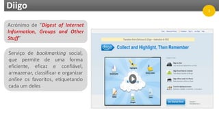 Acrónimo de "Digest of Internet
Information, Groups and Other
Stuff”
Serviço de bookmarking social,
que permite de uma forma
eficiente, eficaz e confiável,
armazenar, classificar e organizar
online os favoritos, etiquetando
cada um deles
Diigo 3
 