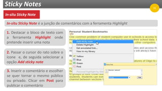 Sticky Notes
In-situ Sticky Note
1. Destacar o bloco de texto com
a ferramenta Highlight onde
pretende inserir uma nota
2. Passar o cursor do rato sobre o
ícone e, de seguida selecionar a
opção Add sticky note
3. Inserir o comentário e escolher
se quer tornar o mesmo público
ou privado. Clicar em Post para
publicar o comentário
In-situ Sticky Note é a junção de comentários com a ferramenta Highlight
31
 