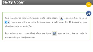 Sticky Notes
Para visualizar as sticky notes passar o rato sobre o ícone ou então clicar no ícone
que se encontra na barra de ferramentas e selecionar See All Anotations para
visualizar todas as anotações.
Para eliminar um comentário, clicar no ícone que se encontra ao lado do
comentário que deseja remover.
32
 
