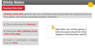 Sticky Notes
Floating Sticky Note
1. Clicar na ferramenta Comment
2. Selecionar Add a floating sticky
note to this page
3. Inserir o comentário e depois
clicar em Save
Floating Sticky Note permite que um comentário seja posicionado em qualquer parte de
uma página, não estando associado qualquer destaque
33
 