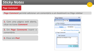 Sticky Notes
Page Comment
1. Com uma página web aberta,
clicar no ícone Comment
2. Em Page Comments inserir o
comentário
3. Clicar em Post
Page Comment permite adicionar um comentário a um bookmark no Diigo sidebar
35
 