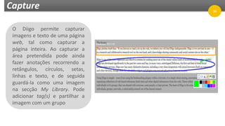Capture
O Diigo permite capturar
imagens e texto de uma página
web, tal como capturar a
página inteira. Ao capturar a
área pretendida pode ainda
fazer anotações recorrendo a
retângulos, círculos, setas,
linhas e texto, e de seguida
guardá-la como uma imagem
na secção My Library. Pode
adicionar tag(s) e partilhar a
imagem com um grupo
36
 