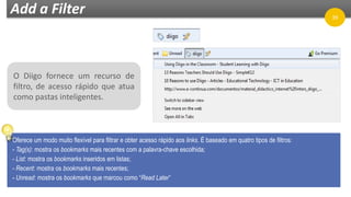 Add a Filter
O Diigo fornece um recurso de
filtro, de acesso rápido que atua
como pastas inteligentes.
Oferece um modo muito flexível para filtrar e obter acesso rápido aos links. É baseado em quatro tipos de filtros:
- Tag(s): mostra os bookmarks mais recentes com a palavra-chave escolhida;
- List: mostra os bookmarks inseridos em listas;
- Recent: mostra os bookmarks mais recentes;
- Unread: mostra os bookmarks que marcou como “Read Later”
39
 