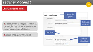 Teacher Account
Criar Grupos de Turma
1. Selecionar a opção Create a
group for my class e preencher
todos os campos solicitados
2. Clicar em Create my group
Nome do
grupo
Descrição
Endereço
do grupo
Grau de
privacidade
44
 