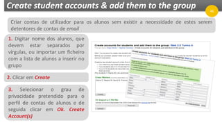 Create student accounts & add them to the group
1. Digitar nome dos alunos, que
devem estar separados por
vírgulas, ou importar um ficheiro
com a lista de alunos a inserir no
grupo
46
2. Clicar em Create
3. Selecionar o grau de
privacidade pretendido para o
perfil de contas de alunos e de
seguida clicar em Ok. Create
Account(s)
Criar contas de utilizador para os alunos sem existir a necessidade de estes serem
detentores de contas de email
 