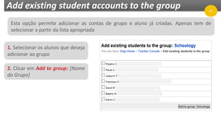 Add existing student accounts to the group
1. Selecionar os alunos que deseja
adicionar ao grupo
47
2. Clicar em Add to group: [Nome
do Grupo]
Esta opção permite adicionar as contas de grupo e aluno já criadas. Apenas tem de
selecionar a partir da lista apropriada
 
