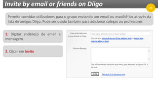 Invite by email or friends on Diigo
1. Digitar endereço de email e
mensagem
48
2. Clicar em Invite
Permite convidar utilizadores para o grupo enviando um email ou escolhê-los através da
lista de amigos Diigo. Pode ser usado também para adicionar colegas ou professores
 