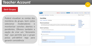 Teacher Account
Gerir Grupos
Poderá visualizar as contas dos
membros do grupo, bem como
selecionar moderadores e
monitorizar convites abertos e
pendentes. Oferece também a
opção de criar um "dicionário
tag", que permite que o grupo
possa pré-definir tags para
garantir consistência
49
 