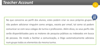 Teacher Account
No que concerne ao perfil dos alunos, estes podem criar os seus próprios grupos e
não podem adicionar ninguém como amigos, exceto por email, tal como só podem
comunicar-se com seus colegas de turma e professores. Além disso, os seus perfis não
serão disponibilizados para os motores de pesquisa públicos ou indexados em busca
de pessoas. De modo a facilitar a comunicação, o Diigo automaticamente adiciona
num grupo todos os elementos da mesma turma.
50
 