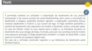 Tools 52
É permitido também ao utilizador a importação de bookmarks do seu próprio
computador e de outros serviços de social bookmarking, bem como a vinculação de
bookmarks a blogues, podendo também agendar a publicação automática desses
mesmos bookmarks e mostrar a sua nuvem de tags. O Diigo também possibilita a
partilha de bookmarks com seguidores do Twitter e Facebook, onde o utilizador pode,
no caso do Twitter, salvar os seus tweets para o Diigo e, no Facebook visualizar os
bookmarks dos seus amigos do Diigo. Contudo, para que isso aconteça terá de instalar
uma pequena aplicação. O Diigo proporciona também a criação um feed RSS5, o qual
pode ser inserido em qualquer página web.
No caso de o utilizador pretender exportar a sua biblioteca de bookmarks pode
também fazê-lo.
 