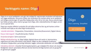 Verktygets namn: Diigo
Diigo är en social webbplats som gör det möjligt för registrerade användare att bokmärka
och tagga webbsidor. Dessutom tillåter det användare att markera delar av en webbsida
och bifoga anteckningar till specifika höjdpunkter eller till en hel sida. Dessa anteckningar
kan hållas privata, delas med en grupp inom Diigo, eller vidarebefordras till någon annan
via en speciell länk.
Diigo kan mycket effektivt användas för att hjälpa eleverna lära sig att hantera online-
innehåll med hjälp av de olika Diigo-funktionerna.
Lärande aktiviteter : Preparation, Presentation, Interaction/Assessment, Digital Library
Passar inlärningsstil : Visuellt,Skrivande, Praktisk
Användarvänlighet: Semi-avancerad
Möjlig individualisering: Ja, Diigo hjälper digitala läsare att samla in, kommentera,
organisera och dela information med lätthet. Några av dess viktigaste funktioner
inkluderar höjdpunkter, personligt bibliotek, taggar, arkiverade webbsidor och bokmärken
Interaktiva element: Utvecklar forskningskompetens, ger möjlighet för elever att utveckla
färdigheter såsom samarbete eftersom de kan komma åt Diigo-kontot som en grupp för
en gemensam uppgift
 
