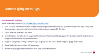 Komma igång med Diigo
Instruktioner för Utbildare
Besök Sidan Diigo Education http://www.diigo.com/education
1. Ansö ska du få ett Utbildarekonto. Du kan använda Diigo med det kostnadsfria grundkontot (på www.diigo.com), med
din personliga e-post, men du kommer inte att kunna skapa grupper för din klass.
2. E-post Anmälan – aktivera ditt konto
3. Kom åt Teacher Console, där du skapar och hanterar elevkonton och klassgrupper. Din lärarkonsol kan bekvämt nås via
rullgardinsmenyn under ditt användarnamn
4. Skapa en klassgrupp: Klicka på länken "Skapa en grupp för min klass" för att skapa en grupp för din klass
5. Skapa Studentkonton och lägg till i klassgrupp
6. Hantera klassgrupper / Studentkonton med hjälp av Teacher Console
 