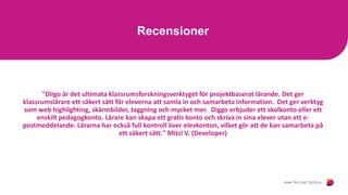 Recensioner
"Diigo är det ultimata klassrumsforskningsverktyget för projektbaserat lärande. Det ger
klassrumslärare ett säkert sätt för eleverna att samla in och samarbeta information. Det ger verktyg
som web highlighting, skärmbilder, taggning och mycket mer. Diggo erbjuder ett skolkonto eller ett
enskilt pedagogkonto. Lärare kan skapa ett gratis konto och skriva in sina elever utan ett e-
postmeddelande. Lärarna har också full kontroll över elevkonton, vilket gör att de kan samarbeta på
ett säkert sätt." Mitzi V. (Developer)
 