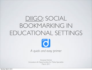 DIIGO: SOCIAL
                   BOOKMARKING IN
                 EDUCATIONAL SETTINGS

                            A quick and easy primer

                                         Amanda Nichols
                          Innovations & Opportunities for Media Specialists
                                           March 2011

Saturday, March 5, 2011
 
