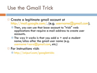 Use the Gmail Trick  Create a legitimate gmail account at  http://mail.google.com/ . (e.g.  [email_address] ).  Then, you can use that base account to "trick" web applications that require e-mail address to create user accounts.  The way it works is that you add a + and a student name/alias after the gmail user name (e.g.  [email_address] , etc.) For instructions visit: http://snipurl.com/googletricks   