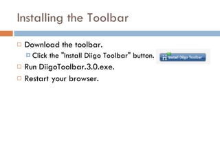 Installing the Toolbar Download the toolbar.  Click the "Install Diigo Toolbar" button. Run DiigoToolbar.3.0.exe. Restart your browser. 