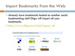 Import Bookmarks from the Web Already have bookmarks hosted on another social bookmarking site? Diigo will import all your bookmarks. http://www.diigo.com/tools/import_all   