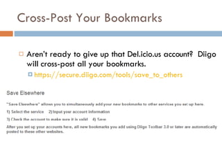 Cross-Post Your Bookmarks Aren’t ready to give up that Del.icio.us account?  Diigo will cross-post all your bookmarks. https://secure.diigo.com/tools/save_to_others   