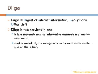 Diigo Diigo =  D igest of  I nternet  I nformation,  G roups and  O ther stuff   Diigo is two services in one  it is a research and collaborative research tool on the one hand, and a knowledge-sharing community and social content site on the other. http://www.diigo.com/   