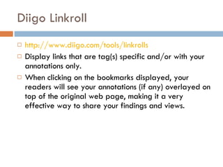 Diigo Linkroll http://www.diigo.com/tools/linkrolls Display links that are tag(s) specific and/or with your annotations only.  When clicking on the bookmarks displayed, your readers will see your annotations (if any) overlayed on top of the original web page, making it a very effective way to share your findings and views.  