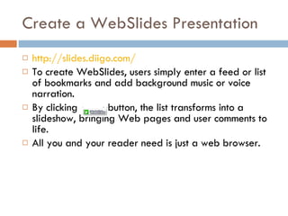 Create a WebSlides Presentation http://slides.diigo.com/   To create WebSlides, users simply enter a feed or list of bookmarks and add background music or voice narration.  By clicking  button, the list transforms into a slideshow, bringing Web pages and user comments to life.  All you and your reader need is just a web browser. 