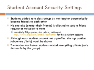 Student Account Security Settings Students added to a class group by the teacher automatically become friends to each other No one else (except their friends) is allowed to send a friend request or message to them  essentially Diigo presets the privacy setting at  http://www.diigo.com/profile/edit/other  for these student accounts Although each student account has a profile,  the top portion (about me / info) won't be shown.  The teacher can instruct students to mark everything private (only shareable by the group) 