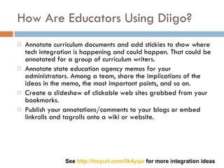 How Are Educators Using Diigo? Annotate curriculum documents and add stickies to show where tech integration is happening and could happen. That could be annotated for a group of curriculum writers.  Annotate state education agency memos for your administrators. Among a team, share the implications of the ideas in the memo, the most important points, and so on.  Create a slideshow of clickable web sites grabbed from your bookmarks.  Publish your annotations/comments to your blogs or embed linkrolls and tagrolls onto a wiki or website. See  http://tinyurl.com/5k4yqw  for more integration ideas 