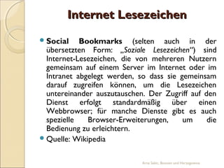 Internet Lesezeichen
 Social    Bookmarks (selten auch in der
  übersetzten Form: „Soziale Lesezeichen“) sind
  Internet-Lesezeichen, die von mehreren Nutzern
  gemeinsam auf einem Server im Internet oder im
  Intranet abgelegt werden, so dass sie gemeinsam
  darauf zugreifen können, um die Lesezeichen
  untereinander auszutauschen. Der Zugriff auf den
  Dienst erfolgt standardmäßig über einen
  Webbrowser; für manche Dienste gibt es auch
  spezielle   Browser-Erweiterungen,     um     die
  Bedienung zu erleichtern.
 Quelle: Wikipedia


                             Arna Sabic, Bosnien und Herzegowina
 