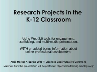 Research Projects in the  K-12 Classroom Using Web 2.0 tools for engagement, scaffolding, and multi-media presentations WITH an added bonus information about online professional development  Alice Mercer    Spring 2008    Licensed under Creative Commons Materials from this presentation will be posted at: http://mercertraining.edublogs.org/ 