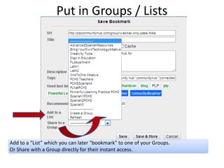 Put in Groups / Lists




Add to a “List” which you can later “bookmark” to one of your Groups.
Or Share with a Group directly for their instant access.
 