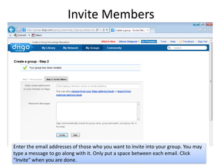 Invite Members




Enter the email addresses of those who you want to invite into your group. You may
type a message to go along with it. Only put a space between each email. Click
“Invite” when you are done.
 