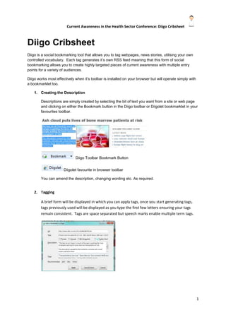 Diigo Cribsheet<br />Diigo is a social bookmarking tool that allows you to tag webpages, news stories, utilising your own controlled vocabulary.  Each tag generates it’s own RSS feed meaning that this form of social bookmarking allows you to create highly targeted pieces of current awareness with multiple entry points for a variety of audiences.<br />Diigo works most effectively when it’s toolbar is installed on your browser but will operate simply with a bookmarklet too.<br />,[object Object],Descriptions are simply created by selecting the bit of text you want from a site or web page and clicking on either the Bookmark button in the Diigo toolbar or Diigolet bookmarklet in your favourites toolbar.  <br />  Diigo Toolbar Bookmark Button Diigolet favourite in browser toolbarYou can amend the description, changing wording etc. As required.<br />,[object Object],A brief form will be displayed in which you can apply tags, once you start generating tags, tags previously used will be displayed as you type the first few letters ensuring your tags remain consistent.  Tags are space separated but speech marks enable multiple term tags.<br />,[object Object],Private – you can keep a bookmark private by selecting this option<br />Unread – items can be marked as unread <br />Snapshot – archives a copy of the page as you saw it.<br />Twitter – this allows you to add a bookmark to your Twitter account.<br />,[object Object],Each tag generates it’s own RSS feed below we can see the list of tags generated after two BBC Health News stories have been recorded and already we can see 11 RSS feeds generating narrow band precise RSS.<br />These can be fed as current awareness in a variety of means direct to users.<br />