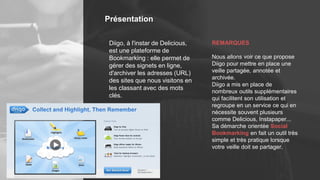 Présentation
REMARQUES
Nous allons voir ce que propose
Diigo pour mettre en place une
veille partagée, annotée et
archivée.
Diigo a mis en place de
nombreux outils supplémentaires
qui facilitent son utilisation et
regroupe en un service ce qui en
nécessite souvent plusieurs
comme Delicious, Instapaper...
Sa démarche orientée Social
Bookmarking en fait un outil très
simple et très pratique lorsque
votre veille doit se partager.
Diigo, à l'instar de Delicious,
est une plateforme de
Bookmarking : elle permet de
gérer des signets en ligne,
d'archiver les adresses (URL)
des sites que nous visitons en
les classant avec des mots
clés.
 