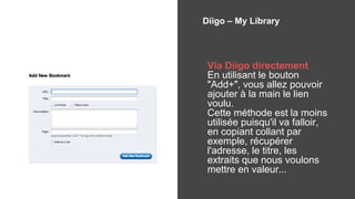Diigo – My Library
Via Diigo directement
En utilisant le bouton
"Add+", vous allez pouvoir
ajouter à la main le lien
voulu.
Cette méthode est la moins
utilisée puisqu'il va falloir,
en copiant collant par
exemple, récupérer
l'adresse, le titre, les
extraits que nous voulons
mettre en valeur...
 