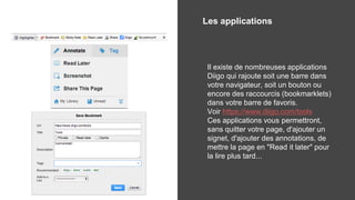 Les applications
Il existe de nombreuses applications
Diigo qui rajoute soit une barre dans
votre navigateur, soit un bouton ou
encore des raccourcis (bookmarklets)
dans votre barre de favoris.
Voir https://www.diigo.com/tools
Ces applications vous permettront,
sans quitter votre page, d'ajouter un
signet, d'ajouter des annotations, de
mettre la page en "Read it later" pour
la lire plus tard...
 